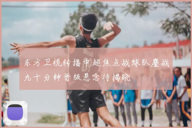 东方卫视转播中超焦点战球队鏖战九十分钟晋级悬念待揭晓