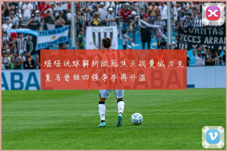 瑶瑶说球解析欧冠焦点战曼城力克皇马晋级四强争夺再升温