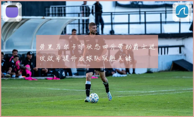 劳里马尔卡宁状态回升带动爵士进攻效率提升成球队取胜关键