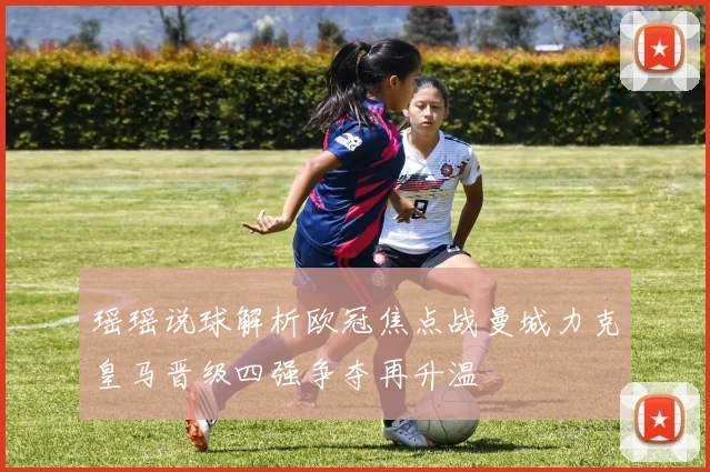 瑶瑶说球解析欧冠焦点战曼城力克皇马晋级四强争夺再升温