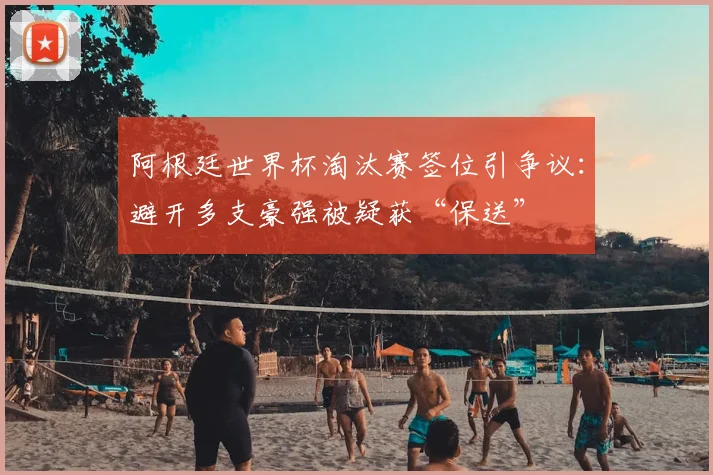 阿根廷世界杯淘汰赛签位引争议：避开多支豪强被疑获“保送”