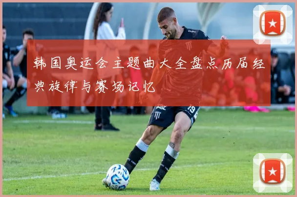 韩国奥运会主题曲大全盘点历届经典旋律与赛场记忆