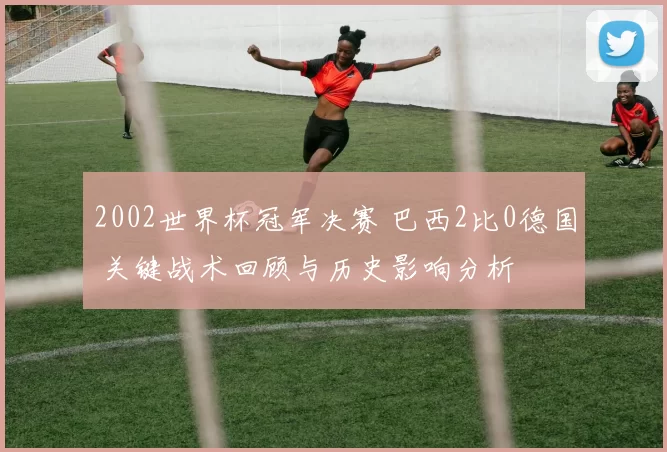 2002世界杯冠军决赛 巴西2比0德国 关键战术回顾与历史影响分析