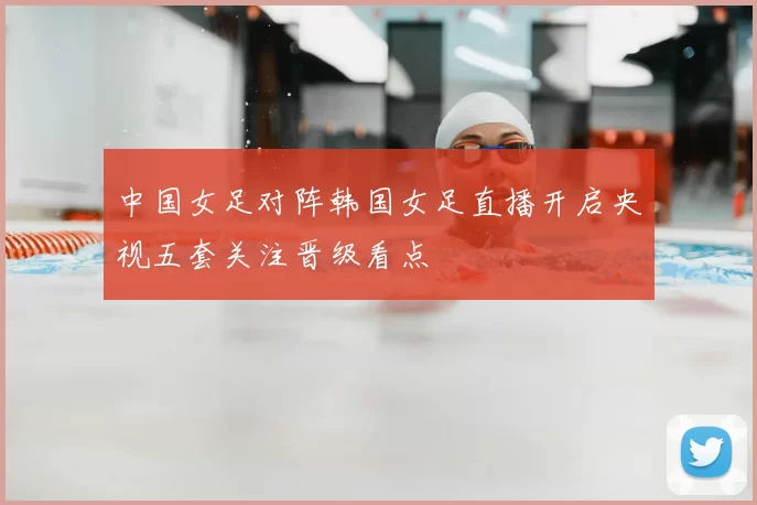中国女足对阵韩国女足直播开启央视五套关注晋级看点