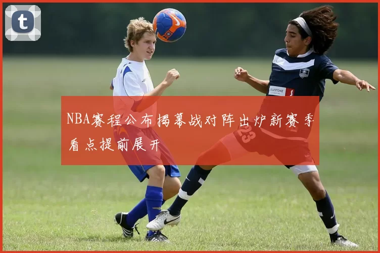 NBA赛程公布揭幕战对阵出炉新赛季看点提前展开