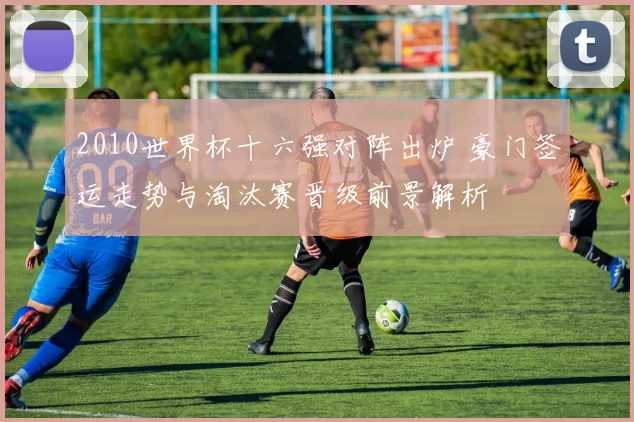 2010世界杯十六强对阵出炉 豪门签运走势与淘汰赛晋级前景解析