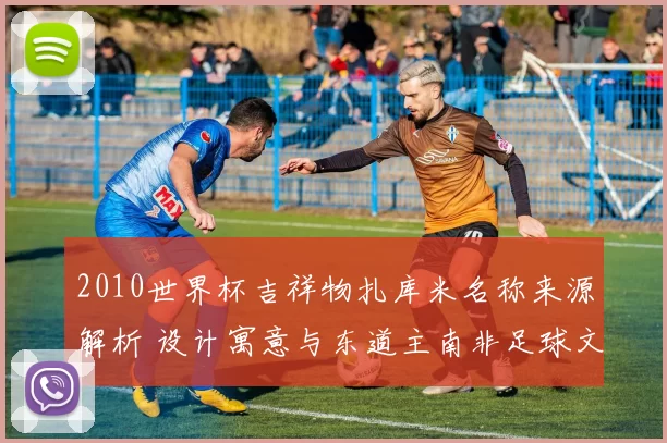 2010世界杯吉祥物扎库米名称来源解析 设计寓意与东道主南非足球文化