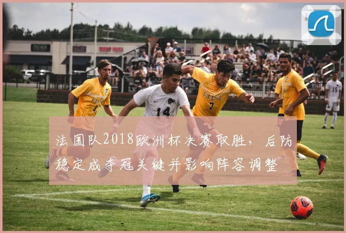法国队2018欧洲杯决赛取胜,后防稳定成夺冠关键并影响阵容调整