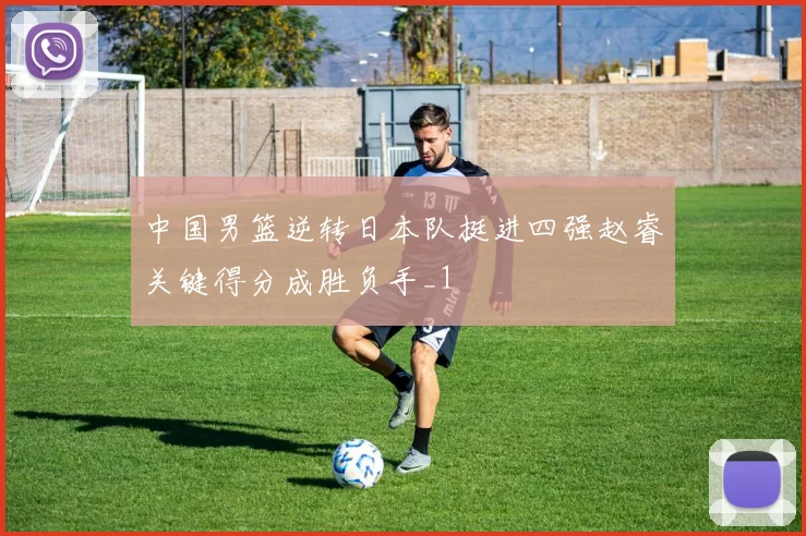 中国男篮逆转日本队挺进四强赵睿关键得分成胜负手_1