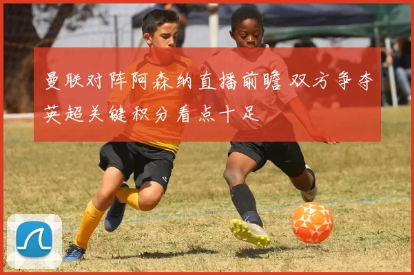 曼联对阵阿森纳直播前瞻 双方争夺英超关键积分看点十足