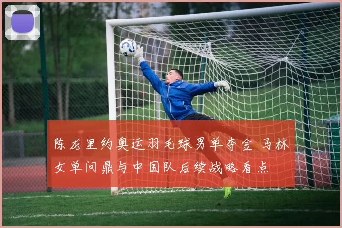 陈龙里约奥运羽毛球男单夺金 马林女单问鼎与中国队后续战略看点