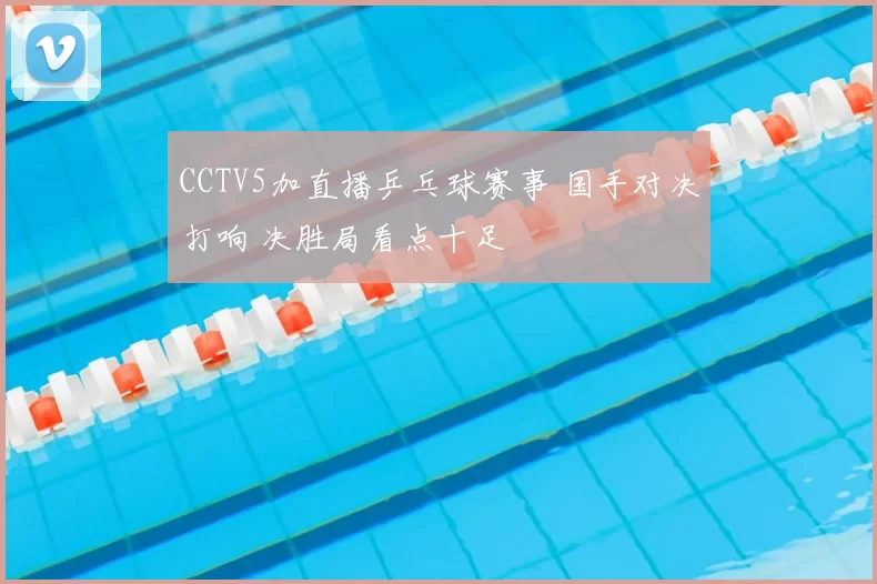 CCTV5加直播乒乓球赛事 国手对决打响 决胜局看点十足