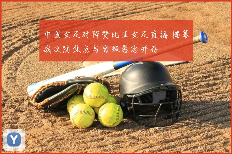 中国女足对阵赞比亚女足直播 揭幕战攻防焦点与晋级悬念并存