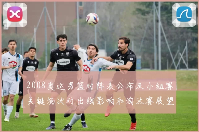 2008奥运男篮对阵表公布及小组赛关键场次对出线影响和淘汰赛展望