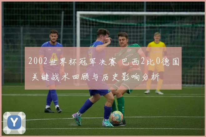 2002世界杯冠军决赛 巴西2比0德国 关键战术回顾与历史影响分析