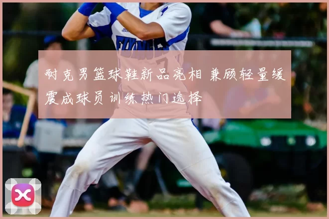 耐克男篮球鞋新品亮相 兼顾轻量缓震成球员训练热门选择