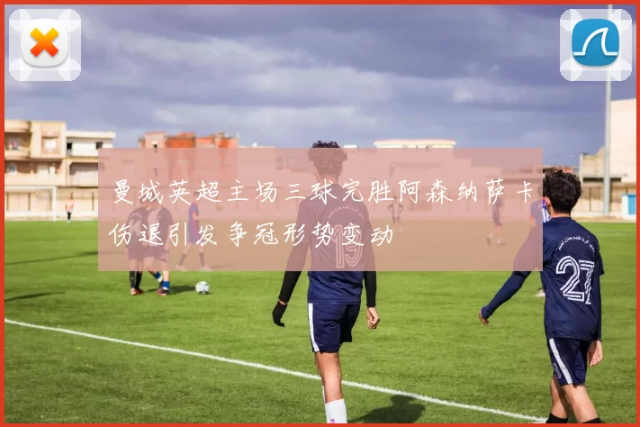 曼城英超主场三球完胜阿森纳萨卡伤退引发争冠形势变动