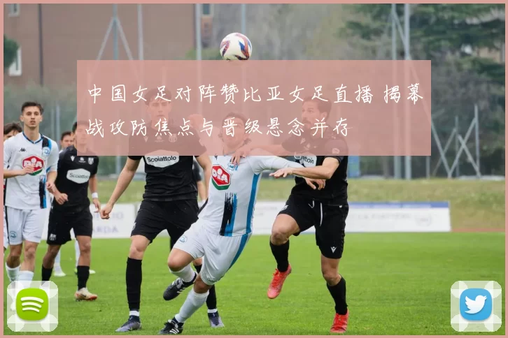 中国女足对阵赞比亚女足直播 揭幕战攻防焦点与晋级悬念并存