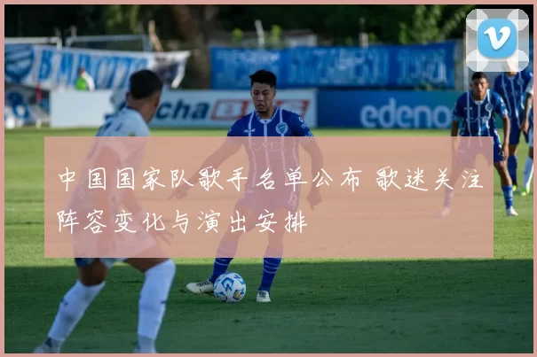 中国国家队歌手名单公布 歌迷关注阵容变化与演出安排