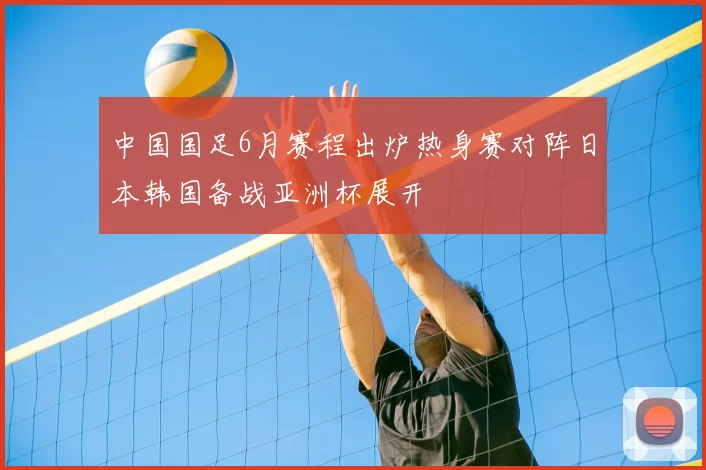 中国国足6月赛程出炉热身赛对阵日本韩国备战亚洲杯展开