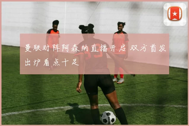 曼联对阵阿森纳直播开启 双方首发出炉看点十足