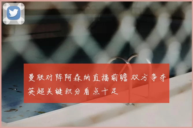 曼联对阵阿森纳直播前瞻 双方争夺英超关键积分看点十足