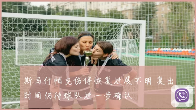 斯马什帕克伤停恢复进展不明 复出时间仍待球队进一步确认