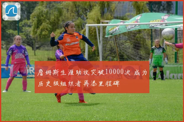 詹姆斯生涯助攻突破10000次 成为历史级组织者再添里程碑