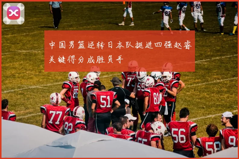 中国男篮逆转日本队挺进四强赵睿关键得分成胜负手