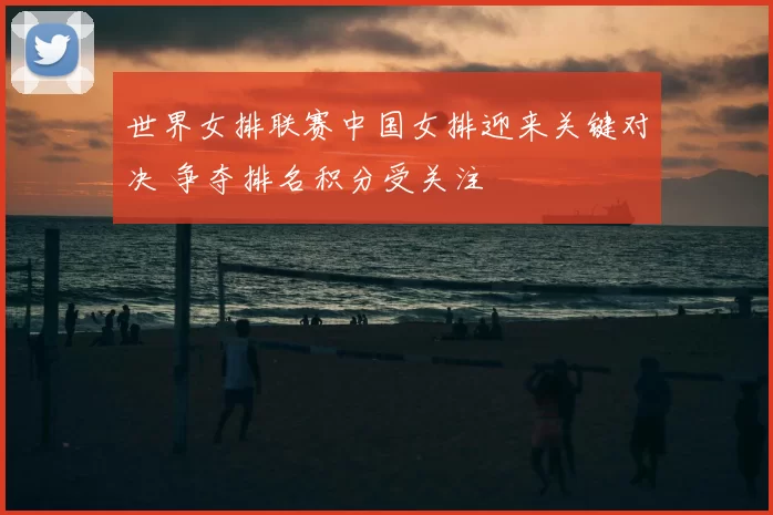 世界女排联赛中国女排迎来关键对决 争夺排名积分受关注