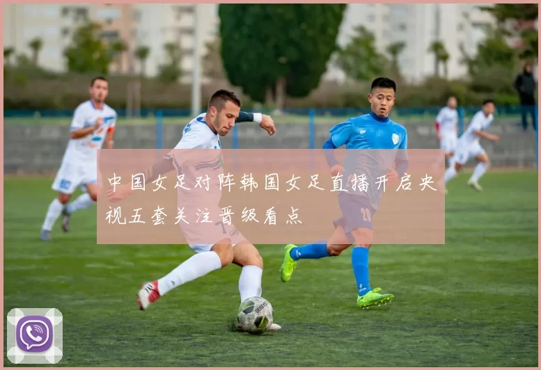 中国女足对阵韩国女足直播开启央视五套关注晋级看点