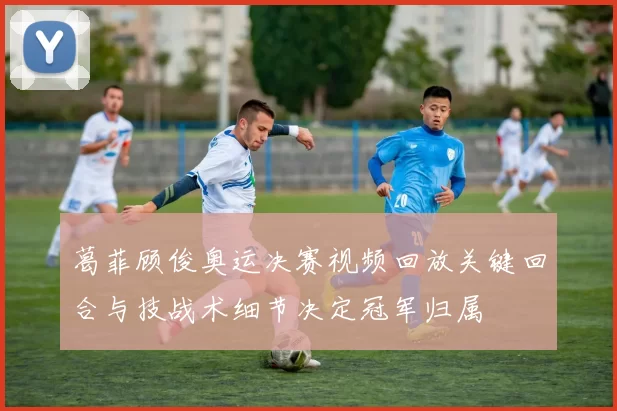 葛菲顾俊奥运决赛视频回放关键回合与技战术细节决定冠军归属
