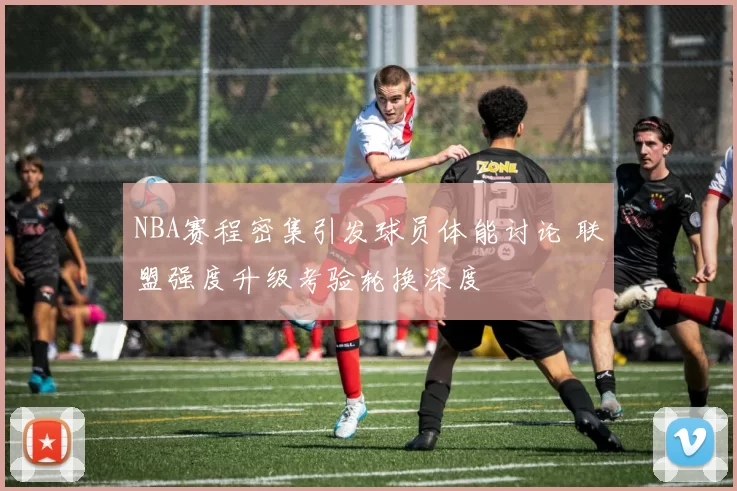 NBA赛程密集引发球员体能讨论 联盟强度升级考验轮换深度