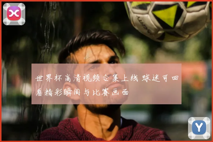 世界杯高清视频合集上线 球迷可回看精彩瞬间与比赛画面