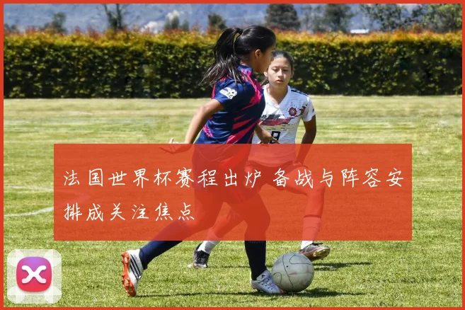 法国世界杯赛程出炉 备战与阵容安排成关注焦点