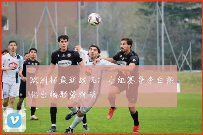 欧洲杯最新战况：小组赛争夺白热化出线形势渐明