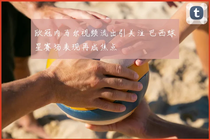 欧冠内马尔视频流出引关注 巴西球星赛场表现再成焦点