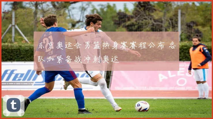 东京奥运会男篮热身赛赛程公布 各队加紧备战冲刺奥运