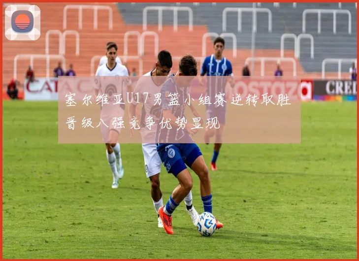 塞尔维亚U17男篮小组赛逆转取胜 晋级八强竞争优势显现