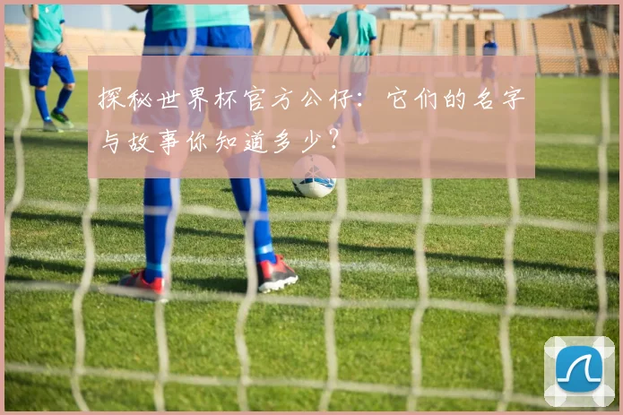 探秘世界杯官方公仔:它们的名字与故事你知道多少?
