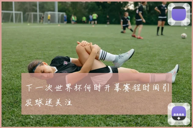下一次世界杯何时开幕赛程时间引发球迷关注