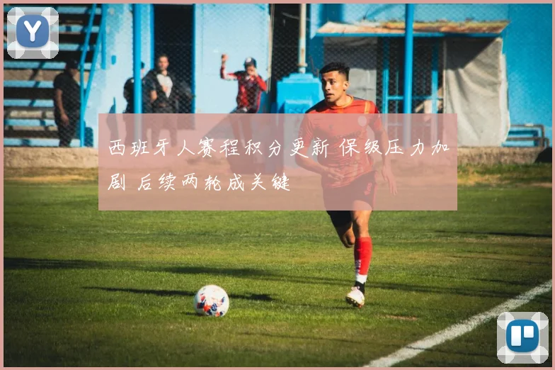 西班牙人赛程积分更新 保级压力加剧 后续两轮成关键