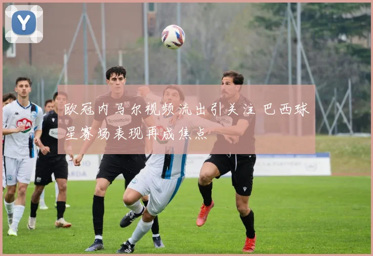 欧冠内马尔视频流出引关注 巴西球星赛场表现再成焦点