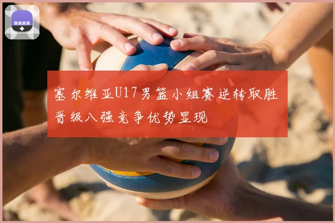 塞尔维亚U17男篮小组赛逆转取胜 晋级八强竞争优势显现