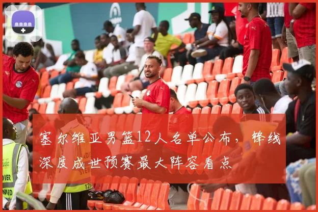 塞尔维亚男篮12人名单公布，锋线深度成世预赛最大阵容看点