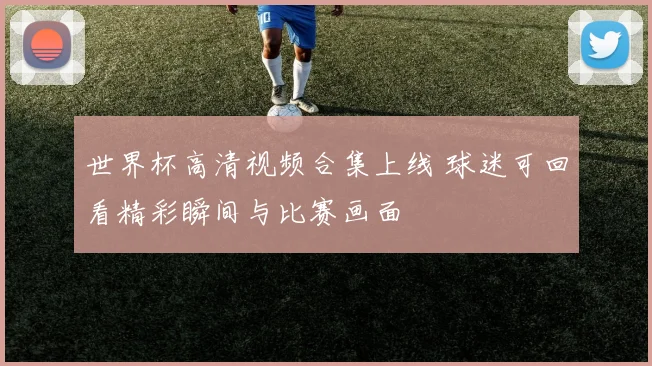 世界杯高清视频合集上线 球迷可回看精彩瞬间与比赛画面