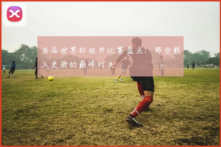 历届世界杯经典比赛盘点:那些载入史册的巅峰对决