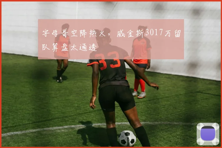 字母哥空降热火，威金斯3017万留队算盘太通透