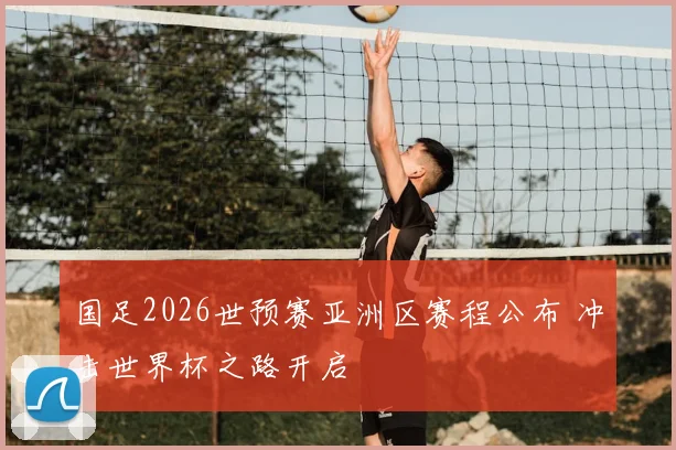 国足2026世预赛亚洲区赛程公布 冲击世界杯之路开启