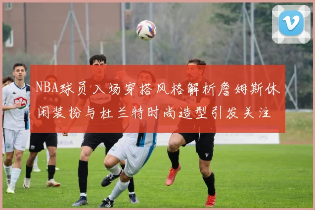 NBA球员入场穿搭风格解析詹姆斯休闲装扮与杜兰特时尚造型引发关注
